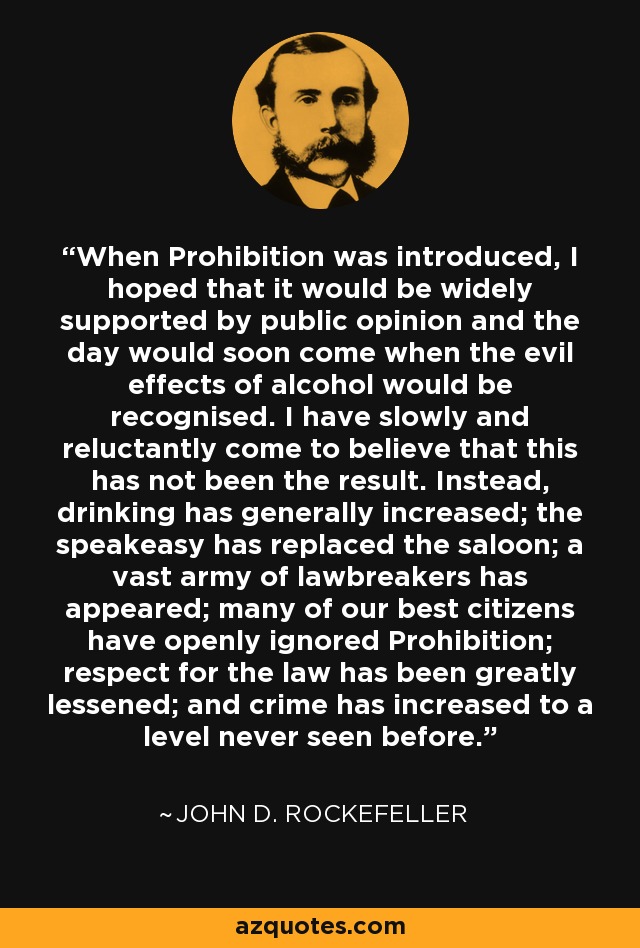 When Prohibition was introduced, I hoped that it would be widely supported by public opinion and the day would soon come when the evil effects of alcohol would be recognised. I have slowly and reluctantly come to believe that this has not been the result. Instead, drinking has generally increased; the speakeasy has replaced the saloon; a vast army of lawbreakers has appeared; many of our best citizens have openly ignored Prohibition; respect for the law has been greatly lessened; and crime has increased to a level never seen before. - John D. Rockefeller