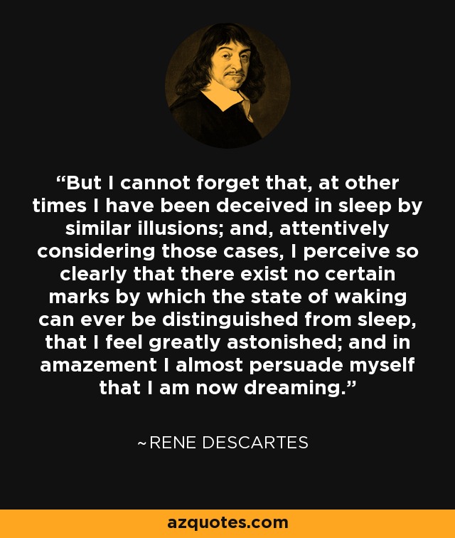 But I cannot forget that, at other times I have been deceived in sleep by similar illusions; and, attentively considering those cases, I perceive so clearly that there exist no certain marks by which the state of waking can ever be distinguished from sleep, that I feel greatly astonished; and in amazement I almost persuade myself that I am now dreaming. - Rene Descartes
