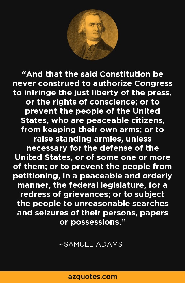 And that the said Constitution be never construed to authorize Congress to infringe the just liberty of the press, or the rights of conscience; or to prevent the people of the United States, who are peaceable citizens, from keeping their own arms; or to raise standing armies, unless necessary for the defense of the United States, or of some one or more of them; or to prevent the people from petitioning, in a peaceable and orderly manner, the federal legislature, for a redress of grievances; or to subject the people to unreasonable searches and seizures of their persons, papers or possessions. - Samuel Adams