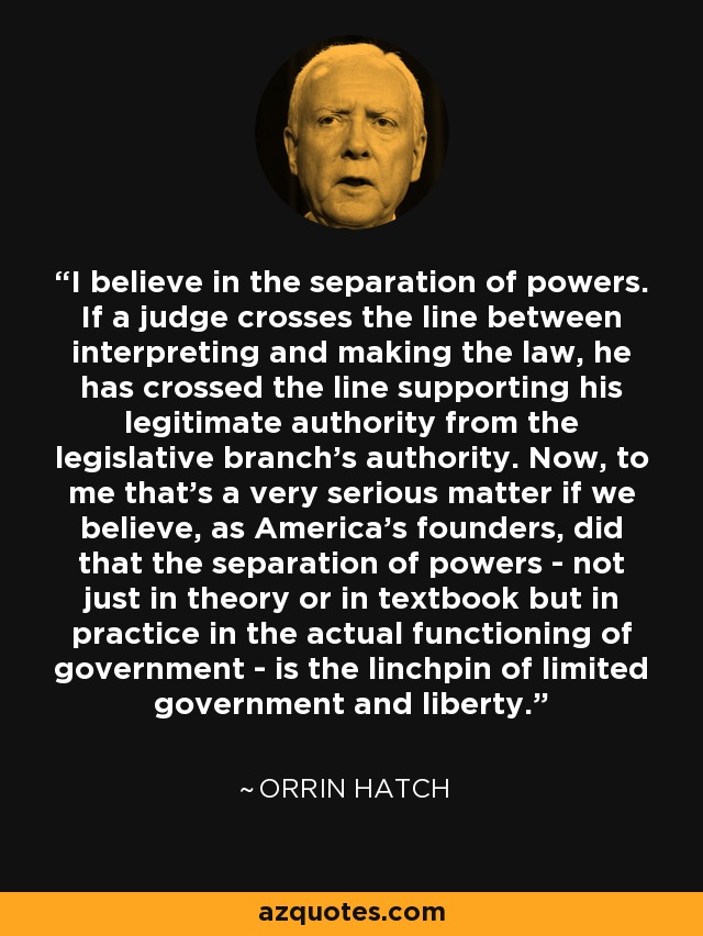 I believe in the separation of powers. If a judge crosses the line between interpreting and making the law, he has crossed the line supporting his legitimate authority from the legislative branch's authority. Now, to me that's a very serious matter if we believe, as America's founders, did that the separation of powers - not just in theory or in textbook but in practice in the actual functioning of government - is the linchpin of limited government and liberty. - Orrin Hatch