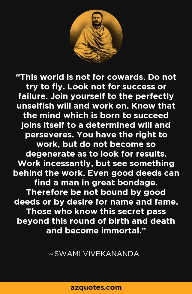 This world is not for cowards. Do not try to fly. Look not for success or failure. Join yourself to the perfectly unselfish will and work on. Know that the mind which is born to succeed joins itself to a determined will and perseveres. You have the right to work, but do not become so degenerate as to look for results. Work incessantly, but see something behind the work. Even good deeds can find a man in great bondage. Therefore be not bound by good deeds or by desire for name and fame. Those who know this secret pass beyond this round of birth and death and become immortal. - Swami Vivekananda