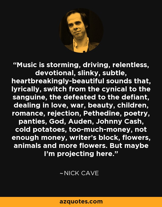 Music is storming, driving, relentless, devotional, slinky, subtle, heartbreakingly-beautiful sounds that, lyrically, switch from the cynical to the sanguine, the defeated to the defiant, dealing in love, war, beauty, children, romance, rejection, Pethedine, poetry, panties, God, Auden, Johnny Cash, cold potatoes, too-much-money, not enough money, writer’s block, flowers, animals and more flowers. But maybe I’m projecting here. - Nick Cave