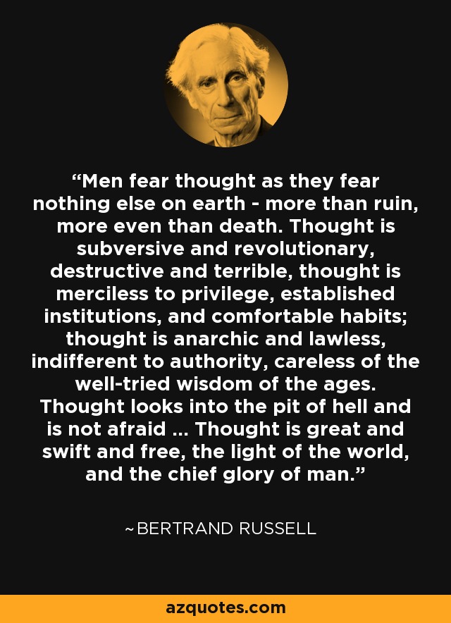 Men fear thought as they fear nothing else on earth - more than ruin, more even than death. Thought is subversive and revolutionary, destructive and terrible, thought is merciless to privilege, established institutions, and comfortable habits; thought is anarchic and lawless, indifferent to authority, careless of the well-tried wisdom of the ages. Thought looks into the pit of hell and is not afraid ... Thought is great and swift and free, the light of the world, and the chief glory of man. - Bertrand Russell