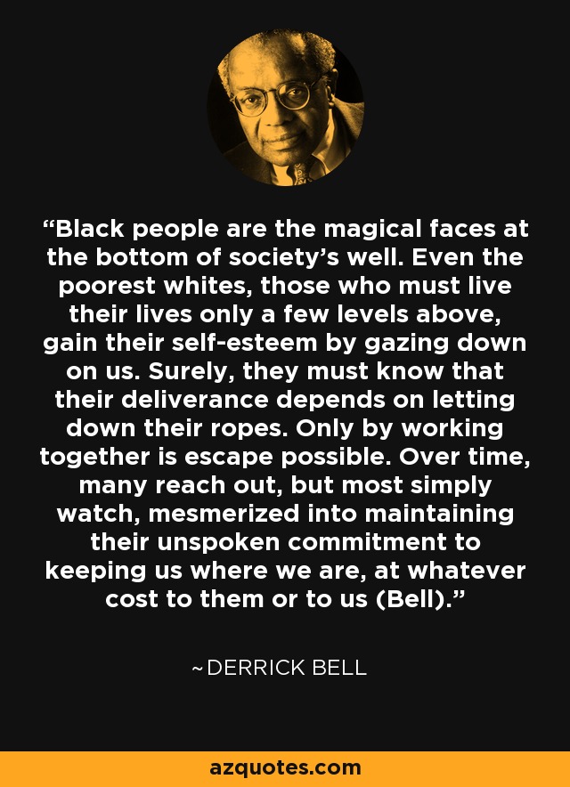 Black people are the magical faces at the bottom of society's well. Even the poorest whites, those who must live their lives only a few levels above, gain their self-esteem by gazing down on us. Surely, they must know that their deliverance depends on letting down their ropes. Only by working together is escape possible. Over time, many reach out, but most simply watch, mesmerized into maintaining their unspoken commitment to keeping us where we are, at whatever cost to them or to us (Bell). - Derrick Bell