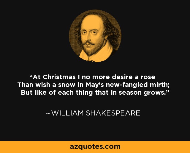 At Christmas I no more desire a rose Than wish a snow in May's new-fangled mirth; But like of each thing that in season grows. - William Shakespeare