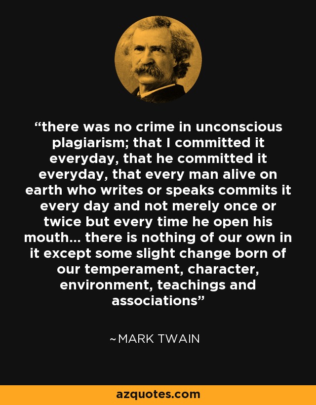 there was no crime in unconscious plagiarism; that I committed it everyday, that he committed it everyday, that every man alive on earth who writes or speaks commits it every day and not merely once or twice but every time he open his mouth… there is nothing of our own in it except some slight change born of our temperament, character, environment, teachings and associations - Mark Twain