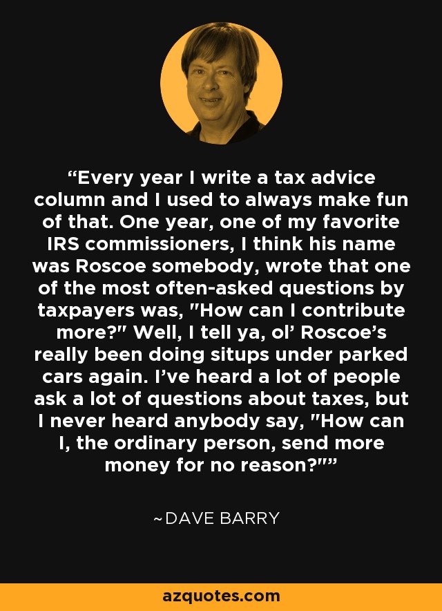 Every year I write a tax advice column and I used to always make fun of that. One year, one of my favorite IRS commissioners, I think his name was Roscoe somebody, wrote that one of the most often-asked questions by taxpayers was, 