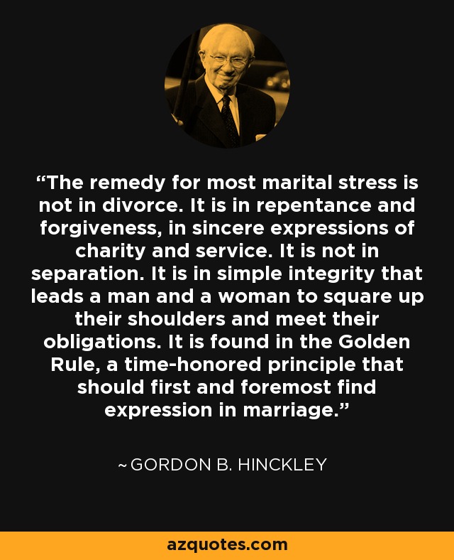 The remedy for most marital stress is not in divorce. It is in repentance and forgiveness, in sincere expressions of charity and service. It is not in separation. It is in simple integrity that leads a man and a woman to square up their shoulders and meet their obligations. It is found in the Golden Rule, a time-honored principle that should first and foremost find expression in marriage. - Gordon B. Hinckley
