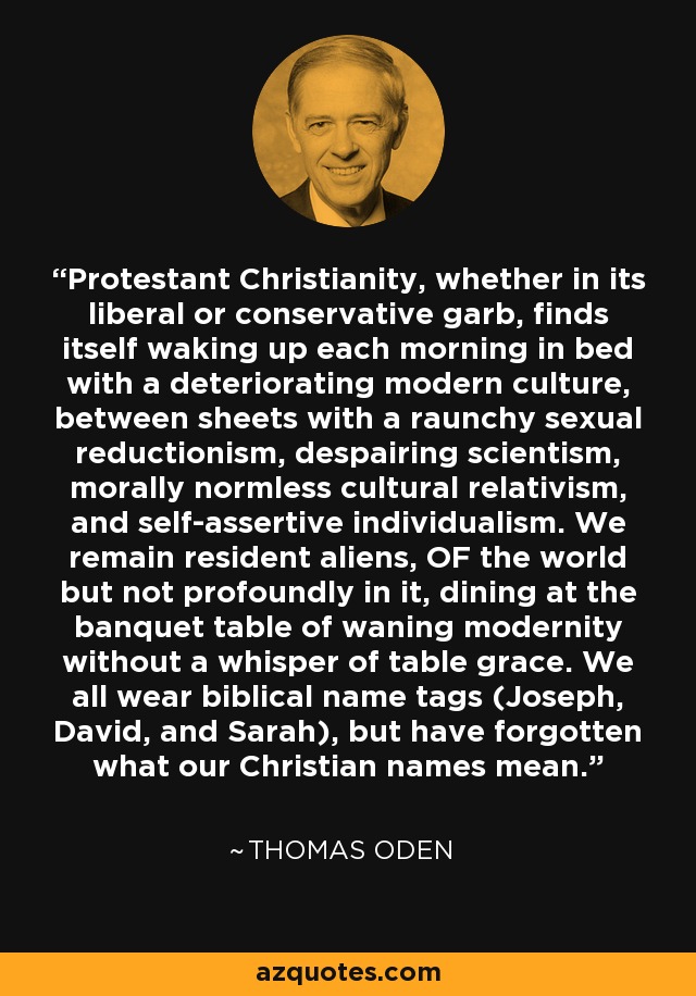 Protestant Christianity, whether in its liberal or conservative garb, finds itself waking up each morning in bed with a deteriorating modern culture, between sheets with a raunchy sexual reductionism, despairing scientism, morally normless cultural relativism, and self-assertive individualism. We remain resident aliens, OF the world but not profoundly in it, dining at the banquet table of waning modernity without a whisper of table grace. We all wear biblical name tags (Joseph, David, and Sarah), but have forgotten what our Christian names mean. - Thomas Oden