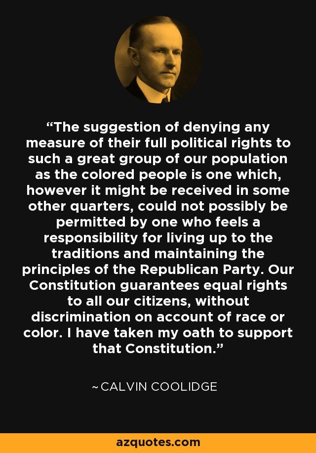 The suggestion of denying any measure of their full political rights to such a great group of our population as the colored people is one which, however it might be received in some other quarters, could not possibly be permitted by one who feels a responsibility for living up to the traditions and maintaining the principles of the Republican Party. Our Constitution guarantees equal rights to all our citizens, without discrimination on account of race or color. I have taken my oath to support that Constitution. - Calvin Coolidge
