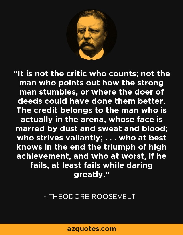 It is not the critic who counts; not the man who points out how the strong man stumbles, or where the doer of deeds could have done them better. The credit belongs to the man who is actually in the arena, whose face is marred by dust and sweat and blood; who strives valiantly; . . . who at best knows in the end the triumph of high achievement, and who at worst, if he fails, at least fails while daring greatly. - Theodore Roosevelt