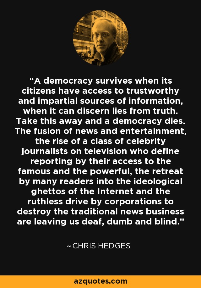 A democracy survives when its citizens have access to trustworthy and impartial sources of information, when it can discern lies from truth. Take this away and a democracy dies. The fusion of news and entertainment, the rise of a class of celebrity journalists on television who define reporting by their access to the famous and the powerful, the retreat by many readers into the ideological ghettos of the Internet and the ruthless drive by corporations to destroy the traditional news business are leaving us deaf, dumb and blind. - Chris Hedges