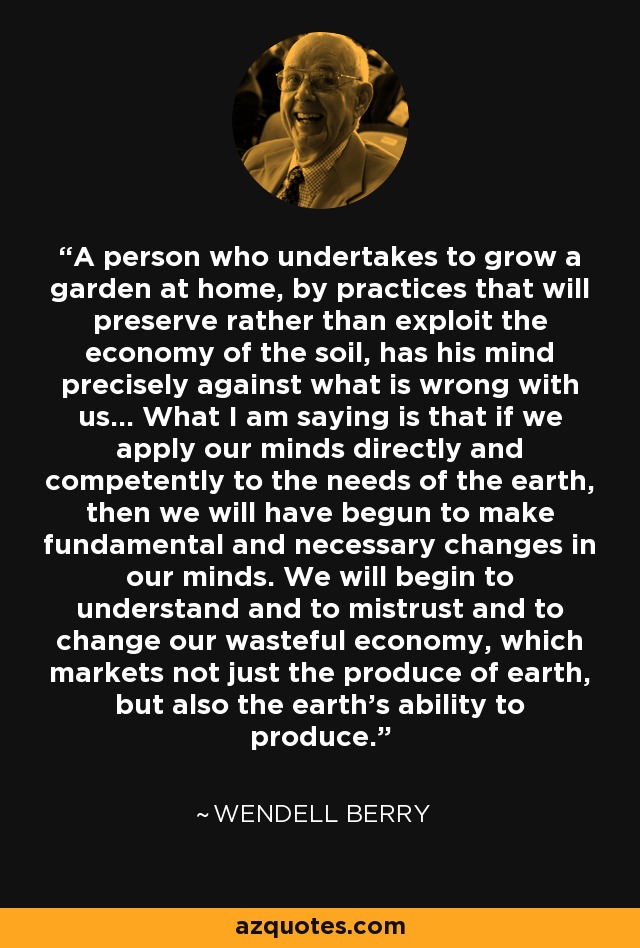 A person who undertakes to grow a garden at home, by practices that will preserve rather than exploit the economy of the soil, has his mind precisely against what is wrong with us... What I am saying is that if we apply our minds directly and competently to the needs of the earth, then we will have begun to make fundamental and necessary changes in our minds. We will begin to understand and to mistrust and to change our wasteful economy, which markets not just the produce of earth, but also the earth's ability to produce. - Wendell Berry