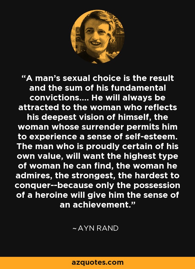 A man's sexual choice is the result and the sum of his fundamental convictions.... He will always be attracted to the woman who reflects his deepest vision of himself, the woman whose surrender permits him to experience a sense of self-esteem. The man who is proudly certain of his own value, will want the highest type of woman he can find, the woman he admires, the strongest, the hardest to conquer--because only the possession of a heroine will give him the sense of an achievement. - Ayn Rand