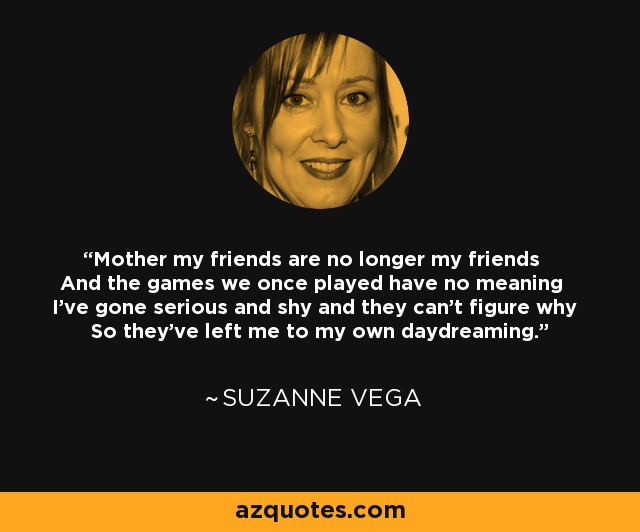 Mother my friends are no longer my friends And the games we once played have no meaning I've gone serious and shy and they can't figure why So they've left me to my own daydreaming. - Suzanne Vega