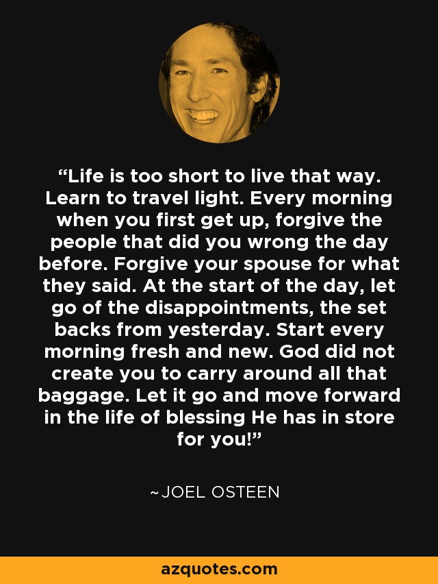 Life is too short to live that way. Learn to travel light. Every morning when you first get up, forgive the people that did you wrong the day before. Forgive your spouse for what they said. At the start of the day, let go of the disappointments, the set backs from yesterday. Start every morning fresh and new. God did not create you to carry around all that baggage. Let it go and move forward in the life of blessing He has in store for you! - Joel Osteen