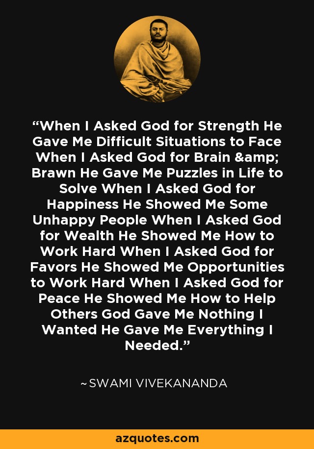 When I Asked God for Strength He Gave Me Difficult Situations to Face When I Asked God for Brain & Brawn He Gave Me Puzzles in Life to Solve When I Asked God for Happiness He Showed Me Some Unhappy People When I Asked God for Wealth He Showed Me How to Work Hard When I Asked God for Favors He Showed Me Opportunities to Work Hard When I Asked God for Peace He Showed Me How to Help Others God Gave Me Nothing I Wanted He Gave Me Everything I Needed. - Swami Vivekananda