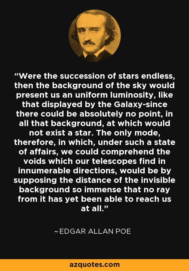 Were the succession of stars endless, then the background of the sky would present us an uniform luminosity, like that displayed by the Galaxy-since there could be absolutely no point, in all that background, at which would not exist a star. The only mode, therefore, in which, under such a state of affairs, we could comprehend the voids which our telescopes find in innumerable directions, would be by supposing the distance of the invisible background so immense that no ray from it has yet been able to reach us at all. - Edgar Allan Poe