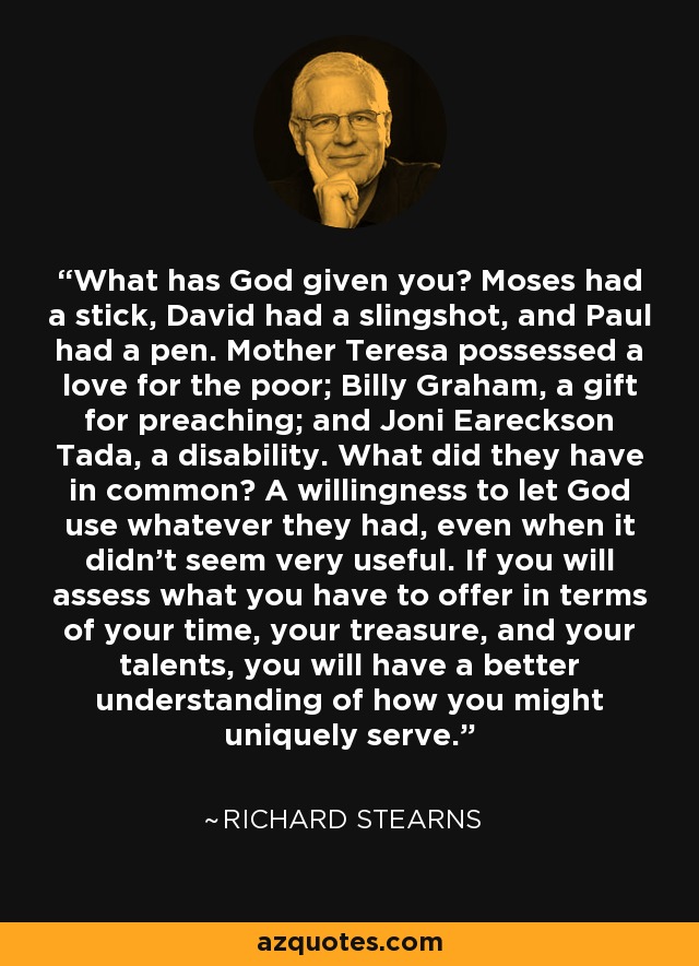 ¿Qué te ha dado Dios? Moisés tenía un bastón, David una honda y Pablo una pluma. Mother Teresa poseía amor por los pobres; Billy Graham, el don de predicar; y Joni Eareckson Tada, una discapacidad. ¿Qué tenían en común? La voluntad de dejar que Dios usara lo que tenían, incluso cuando no parecía muy útil. Si evalúas lo que tienes para ofrecer en términos de tu tiempo, tu tesoro y tus talentos, tendrás una mejor comprensión de cómo podrías servir de manera única. - Richard Stearns