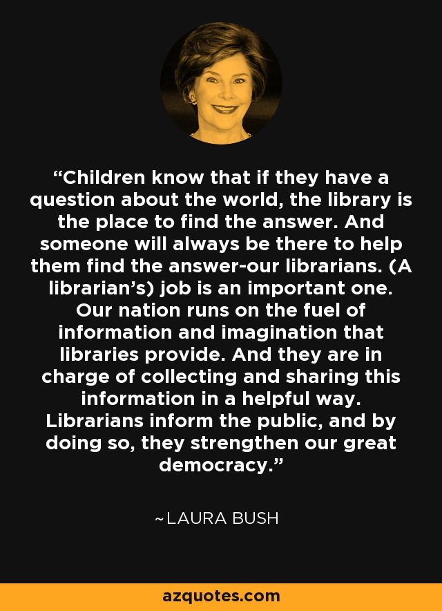 Children know that if they have a question about the world, the library is the place to find the answer. And someone will always be there to help them find the answer-our librarians. (A librarian's) job is an important one. Our nation runs on the fuel of information and imagination that libraries provide. And they are in charge of collecting and sharing this information in a helpful way. Librarians inform the public, and by doing so, they strengthen our great democracy. - Laura Bush