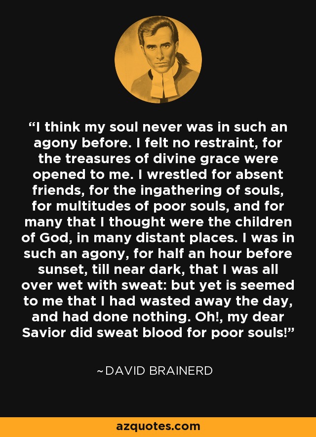 I think my soul never was in such an agony before. I felt no restraint, for the treasures of divine grace were opened to me. I wrestled for absent friends, for the ingathering of souls, for multitudes of poor souls, and for many that I thought were the children of God, in many distant places. I was in such an agony, for half an hour before sunset, till near dark, that I was all over wet with sweat: but yet is seemed to me that I had wasted away the day, and had done nothing. Oh!, my dear Savior did sweat blood for poor souls! - David Brainerd