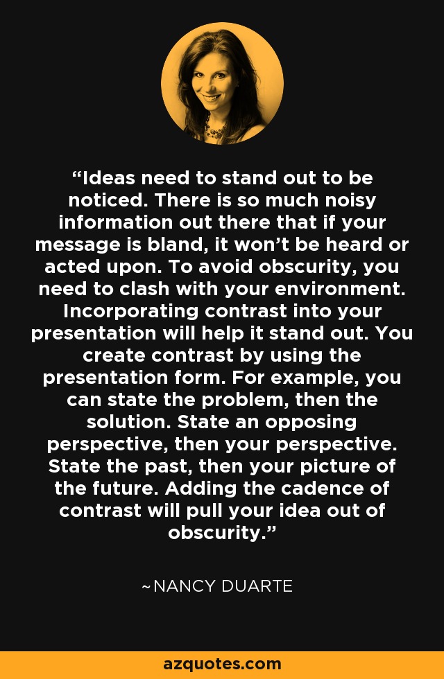 Ideas need to stand out to be noticed. There is so much noisy information out there that if your message is bland, it won't be heard or acted upon. To avoid obscurity, you need to clash with your environment. Incorporating contrast into your presentation will help it stand out. You create contrast by using the presentation form. For example, you can state the problem, then the solution. State an opposing perspective, then your perspective. State the past, then your picture of the future. Adding the cadence of contrast will pull your idea out of obscurity. - Nancy Duarte