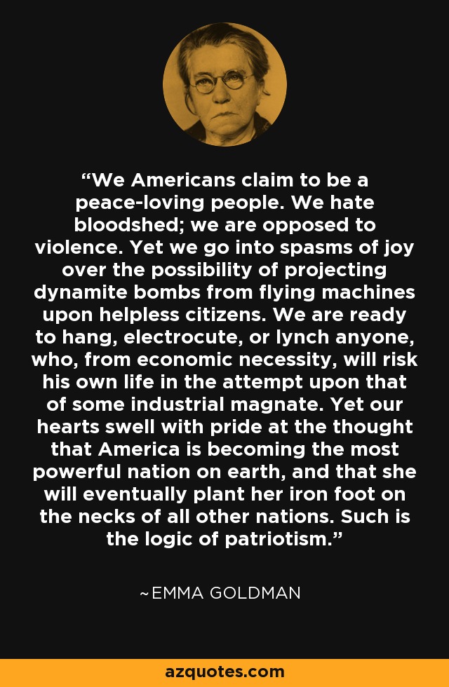 We Americans claim to be a peace-loving people. We hate bloodshed; we are opposed to violence. Yet we go into spasms of joy over the possibility of projecting dynamite bombs from flying machines upon helpless citizens. We are ready to hang, electrocute, or lynch anyone, who, from economic necessity, will risk his own life in the attempt upon that of some industrial magnate. Yet our hearts swell with pride at the thought that America is becoming the most powerful nation on earth, and that she will eventually plant her iron foot on the necks of all other nations. Such is the logic of patriotism. - Emma Goldman