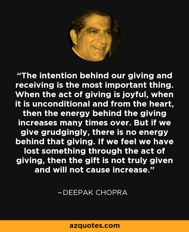 The intention behind our giving and receiving is the most important thing. When the act of giving is joyful, when it is unconditional and from the heart, then the energy behind the giving increases many times over. But if we give grudgingly, there is no energy behind that giving. If we feel we have lost something through the act of giving, then the gift is not truly given and will not cause increase. - Deepak Chopra