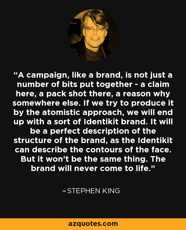 A campaign, like a brand, is not just a number of bits put together - a claim here, a pack shot there, a reason why somewhere else. If we try to produce it by the atomistic approach, we will end up with a sort of Identikit brand. It will be a perfect description of the structure of the brand, as the Identikit can describe the contours of the face. But it won't be the same thing. The brand will never come to life. - Stephen King