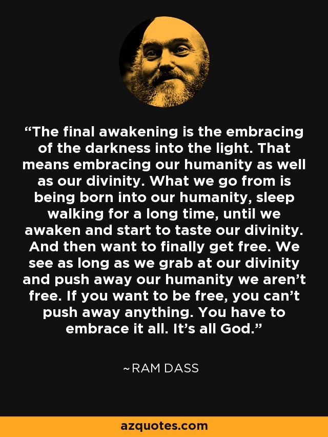 The final awakening is the embracing of the darkness into the light. That means embracing our humanity as well as our divinity. What we go from is being born into our humanity, sleep walking for a long time, until we awaken and start to taste our divinity. And then want to finally get free. We see as long as we grab at our divinity and push away our humanity we aren’t free. If you want to be free, you can’t push away anything. You have to embrace it all. It’s all God. - Ram Dass