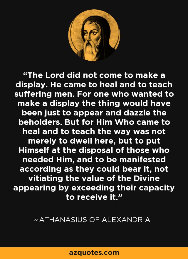 The Lord did not come to make a display. He came to heal and to teach suffering men. For one who wanted to make a display the thing would have been just to appear and dazzle the beholders. But for Him Who came to heal and to teach the way was not merely to dwell here, but to put Himself at the disposal of those who needed Him, and to be manifested according as they could bear it, not vitiating the value of the Divine appearing by exceeding their capacity to receive it. - Athanasius of Alexandria