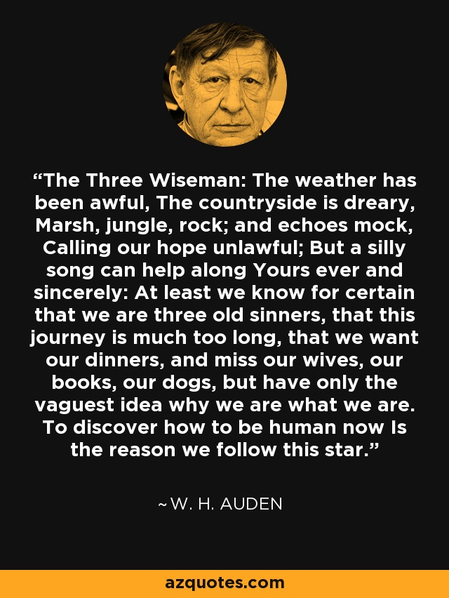 The Three Wiseman: The weather has been awful, The countryside is dreary, Marsh, jungle, rock; and echoes mock, Calling our hope unlawful; But a silly song can help along Yours ever and sincerely: At least we know for certain that we are three old sinners, that this journey is much too long, that we want our dinners, and miss our wives, our books, our dogs, but have only the vaguest idea why we are what we are. To discover how to be human now Is the reason we follow this star. - W. H. Auden