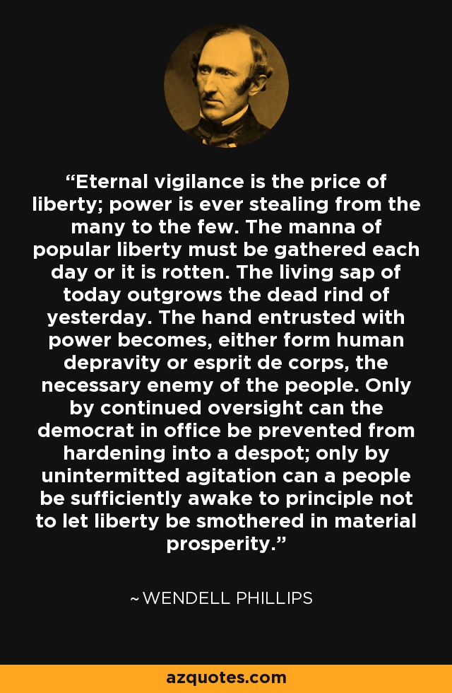 Eternal vigilance is the price of liberty; power is ever stealing from the many to the few. The manna of popular liberty must be gathered each day or it is rotten. The living sap of today outgrows the dead rind of yesterday. The hand entrusted with power becomes, either form human depravity or esprit de corps, the necessary enemy of the people. Only by continued oversight can the democrat in office be prevented from hardening into a despot; only by unintermitted agitation can a people be sufficiently awake to principle not to let liberty be smothered in material prosperity. - Wendell Phillips