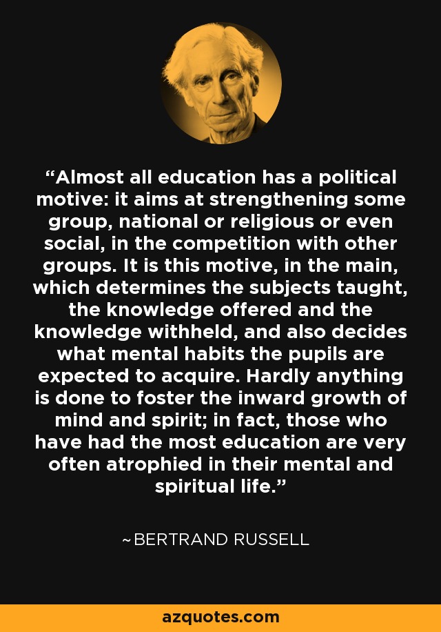 Almost all education has a political motive: it aims at strengthening some group, national or religious or even social, in the competition with other groups. It is this motive, in the main, which determines the subjects taught, the knowledge offered and the knowledge withheld, and also decides what mental habits the pupils are expected to acquire. Hardly anything is done to foster the inward growth of mind and spirit; in fact, those who have had the most education are very often atrophied in their mental and spiritual life. - Bertrand Russell