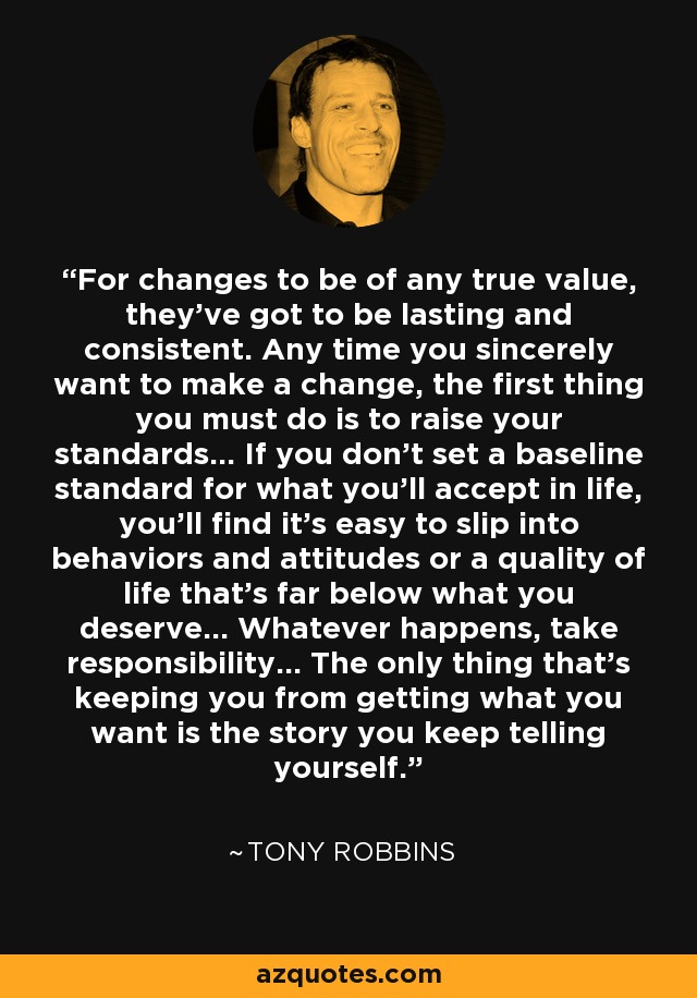 For changes to be of any true value, they've got to be lasting and consistent. Any time you sincerely want to make a change, the first thing you must do is to raise your standards... If you don't set a baseline standard for what you'll accept in life, you'll find it's easy to slip into behaviors and attitudes or a quality of life that's far below what you deserve... Whatever happens, take responsibility... The only thing that's keeping you from getting what you want is the story you keep telling yourself. - Tony Robbins