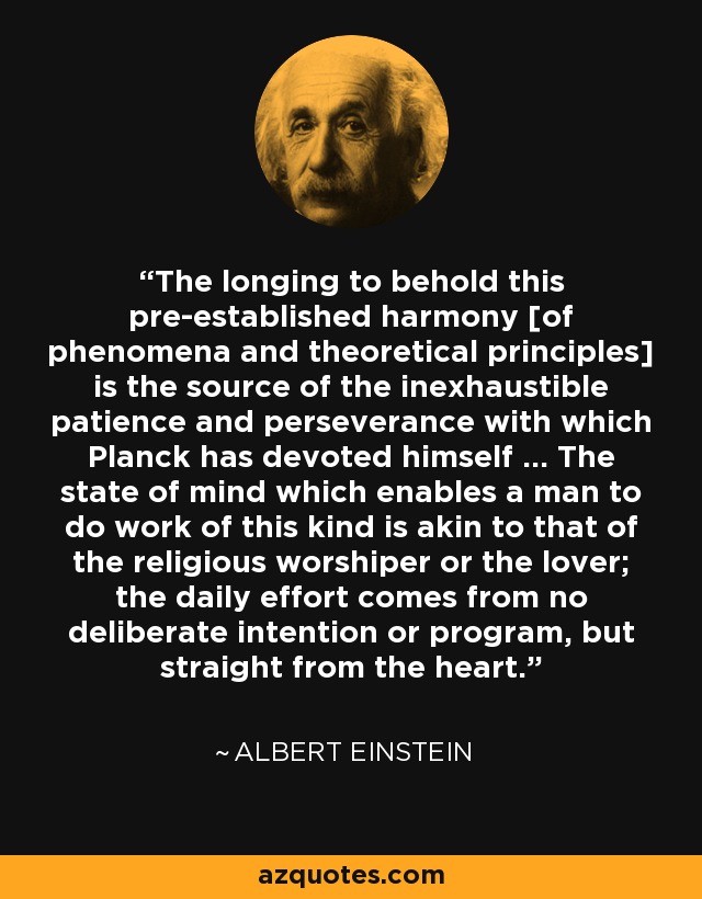 The longing to behold this pre-established harmony [of phenomena and theoretical principles] is the source of the inexhaustible patience and perseverance with which Planck has devoted himself ... The state of mind which enables a man to do work of this kind is akin to that of the religious worshiper or the lover; the daily effort comes from no deliberate intention or program, but straight from the heart. - Albert Einstein