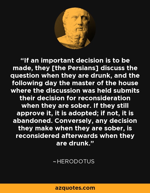 If an important decision is to be made, they [the Persians] discuss the question when they are drunk, and the following day the master of the house where the discussion was held submits their decision for reconsideration when they are sober. If they still approve it, it is adopted; if not, it is abandoned. Conversely, any decision they make when they are sober, is reconsidered afterwards when they are drunk. - Herodotus
