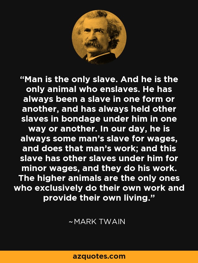 Man is the only slave. And he is the only animal who enslaves. He has always been a slave in one form or another, and has always held other slaves in bondage under him in one way or another. In our day, he is always some man's slave for wages, and does that man's work; and this slave has other slaves under him for minor wages, and they do his work. The higher animals are the only ones who exclusively do their own work and provide their own living. - Mark Twain