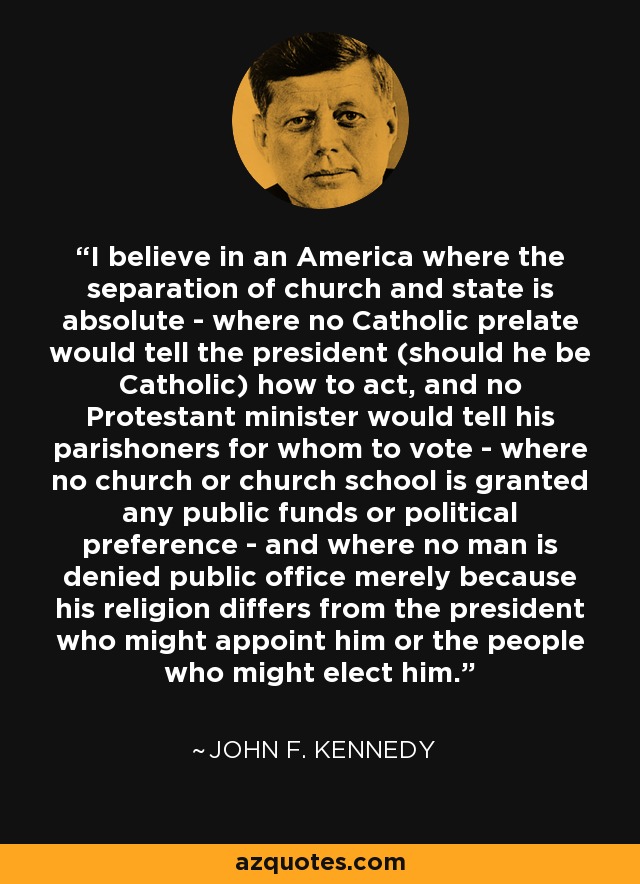 I believe in an America where the separation of church and state is absolute - where no Catholic prelate would tell the president (should he be Catholic) how to act, and no Protestant minister would tell his parishoners for whom to vote - where no church or church school is granted any public funds or political preference - and where no man is denied public office merely because his religion differs from the president who might appoint him or the people who might elect him. - John F. Kennedy