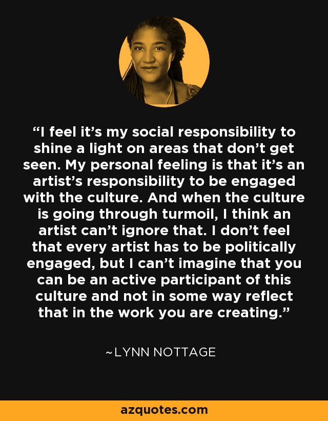 I feel it's my social responsibility to shine a light on areas that don't get seen. My personal feeling is that it's an artist's responsibility to be engaged with the culture. And when the culture is going through turmoil, I think an artist can't ignore that. I don't feel that every artist has to be politically engaged, but I can't imagine that you can be an active participant of this culture and not in some way reflect that in the work you are creating. - Lynn Nottage