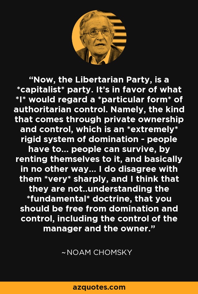 Now, the Libertarian Party, is a *capitalist* party. It's in favor of what *I* would regard a *particular form* of authoritarian control. Namely, the kind that comes through private ownership and control, which is an *extremely* rigid system of domination - people have to... people can survive, by renting themselves to it, and basically in no other way... I do disagree with them *very* sharply, and I think that they are not..understanding the *fundamental* doctrine, that you should be free from domination and control, including the control of the manager and the owner. - Noam Chomsky