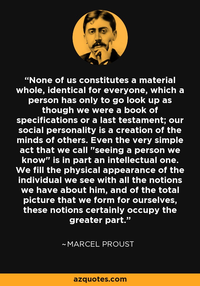 None of us constitutes a material whole, identical for everyone, which a person has only to go look up as though we were a book of specifications or a last testament; our social personality is a creation of the minds of others. Even the very simple act that we call 