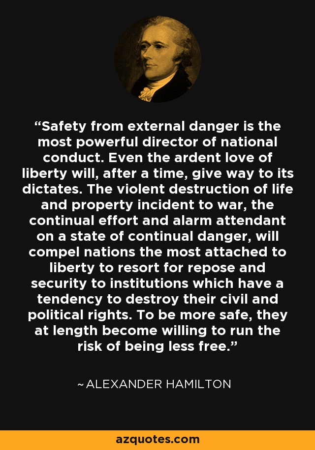 Safety from external danger is the most powerful director of national conduct. Even the ardent love of liberty will, after a time, give way to its dictates. The violent destruction of life and property incident to war, the continual effort and alarm attendant on a state of continual danger, will compel nations the most attached to liberty to resort for repose and security to institutions which have a tendency to destroy their civil and political rights. To be more safe, they at length become willing to run the risk of being less free. - Alexander Hamilton