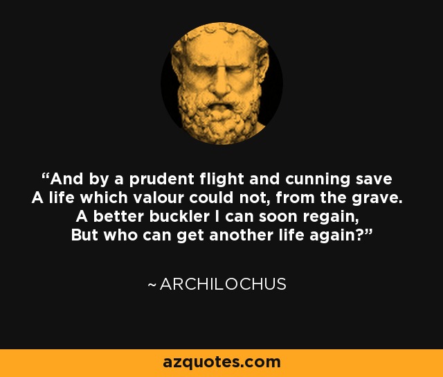 And by a prudent flight and cunning save A life which valour could not, from the grave. A better buckler I can soon regain, But who can get another life again? - Archilochus