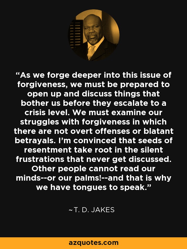 As we forge deeper into this issue of forgiveness, we must be prepared to open up and discuss things that bother us before they escalate to a crisis level. We must examine our struggles with forgiveness in which there are not overt offenses or blatant betrayals. I'm convinced that seeds of resentment take root in the silent frustrations that never get discussed. Other people cannot read our minds--or our palms!--and that is why we have tongues to speak. - T. D. Jakes