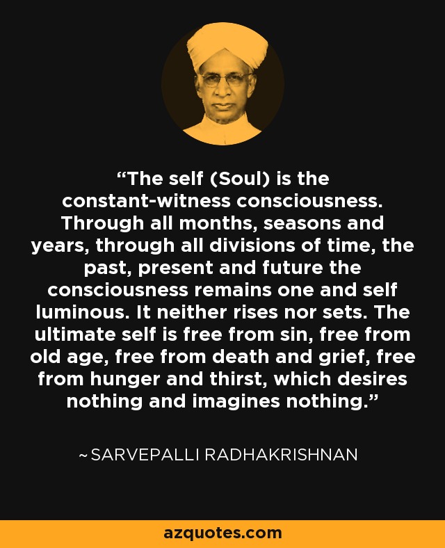 The self (Soul) is the constant-witness consciousness. Through all months, seasons and years, through all divisions of time, the past, present and future the consciousness remains one and self luminous. It neither rises nor sets. The ultimate self is free from sin, free from old age, free from death and grief, free from hunger and thirst, which desires nothing and imagines nothing. - Sarvepalli Radhakrishnan