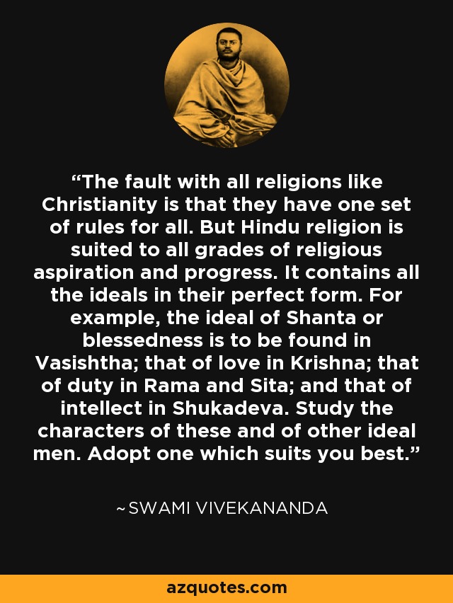 The fault with all religions like Christianity is that they have one set of rules for all. But Hindu religion is suited to all grades of religious aspiration and progress. It contains all the ideals in their perfect form. For example, the ideal of Shanta or blessedness is to be found in Vasishtha; that of love in Krishna; that of duty in Rama and Sita; and that of intellect in Shukadeva. Study the characters of these and of other ideal men. Adopt one which suits you best. - Swami Vivekananda
