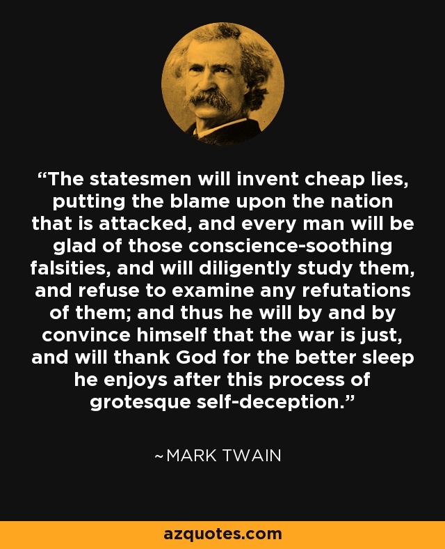 The statesmen will invent cheap lies, putting the blame upon the nation that is attacked, and every man will be glad of those conscience-soothing falsities, and will diligently study them, and refuse to examine any refutations of them; and thus he will by and by convince himself that the war is just, and will thank God for the better sleep he enjoys after this process of grotesque self-deception. - Mark Twain
