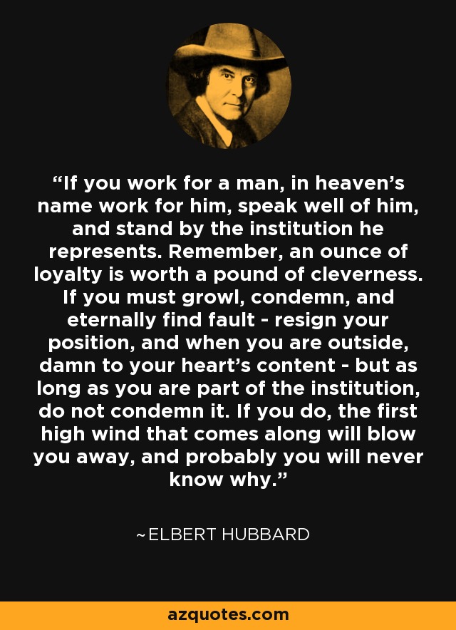 If you work for a man, in heaven's name work for him, speak well of him, and stand by the institution he represents. Remember, an ounce of loyalty is worth a pound of cleverness. If you must growl, condemn, and eternally find fault - resign your position, and when you are outside, damn to your heart's content - but as long as you are part of the institution, do not condemn it. If you do, the first high wind that comes along will blow you away, and probably you will never know why. - Elbert Hubbard