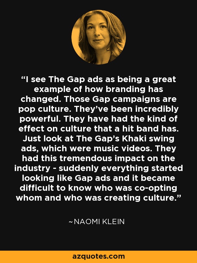 I see The Gap ads as being a great example of how branding has changed. Those Gap campaigns are pop culture. They've been incredibly powerful. They have had the kind of effect on culture that a hit band has. Just look at The Gap's Khaki swing ads, which were music videos. They had this tremendous impact on the industry - suddenly everything started looking like Gap ads and it became difficult to know who was co-opting whom and who was creating culture. - Naomi Klein